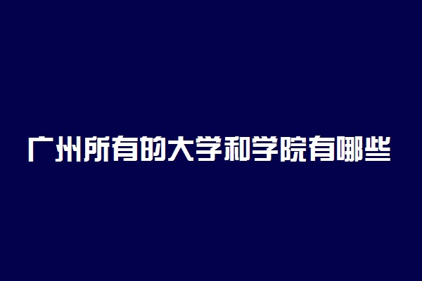 广州所有的大学和学院有哪些？附广州本科大学排名一览表