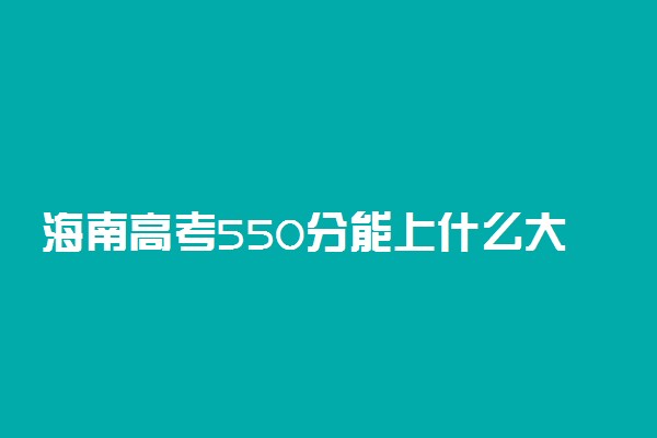 海南高考550分能上什么大学？2023年可以报考哪些学校？附排名