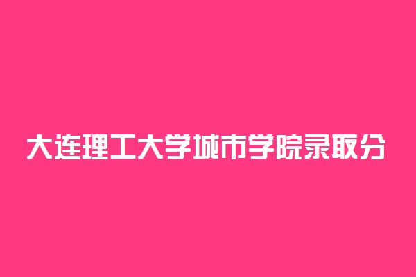 大连理工大学城市学院录取分数线2022是多少分？2023高考大连理工大学城市学院要多少分录取？