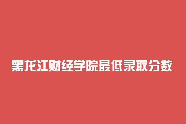黑龙江财经学院最低录取分数线是多少2022？附文理科最低分及位次