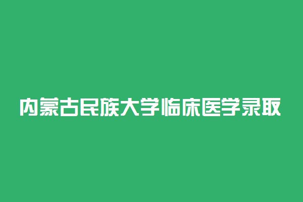 内蒙古民族大学临床医学录取分数线2022年：含五年制最低位次