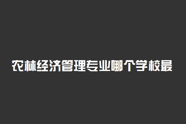 农林经济管理专业哪个学校最好？全国农林经济管理专业排名前十的大学（2023参考）