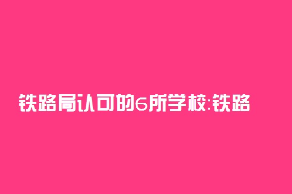 铁路局认可的6所学校：铁路局一般在哪些大学校招（2023参考）