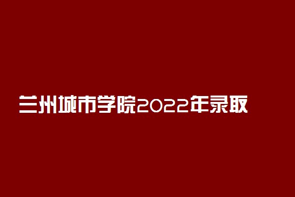 兰州城市学院2022年录取分数线是多少？2023高考最低多少分能上？