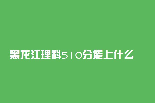 黑龙江理科510分能上什么大学2023年？附高考五百一十分可以报考的学校