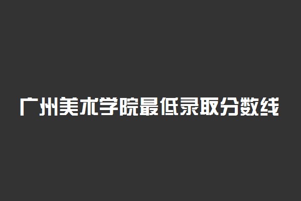 广州美术学院最低录取分数线是多少2022？附文理科最低分及位次