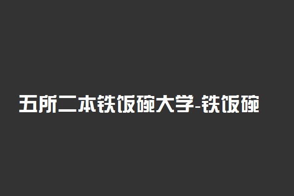 五所二本铁饭碗大学-铁饭碗二本大学排名