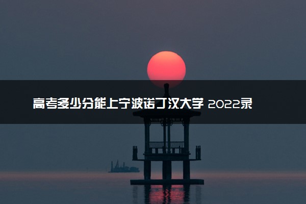 高考多少分能上宁波诺丁汉大学 2022录取分数线是多少