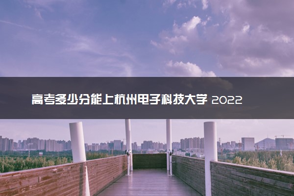高考多少分能上杭州电子科技大学 2022录取分数线是多少