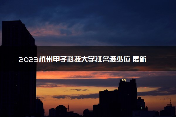 2023杭州电子科技大学排名多少位 最新全国排行榜