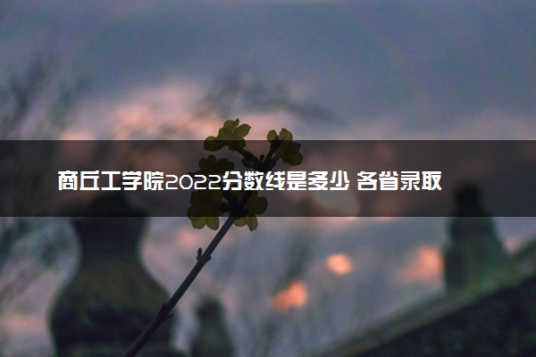 商丘工学院2022分数线是多少 各省录取最低位次