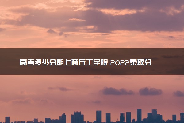 高考多少分能上商丘工学院 2022录取分数线是多少