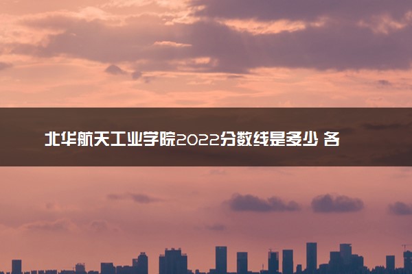 北华航天工业学院2022分数线是多少 各省录取最低位次
