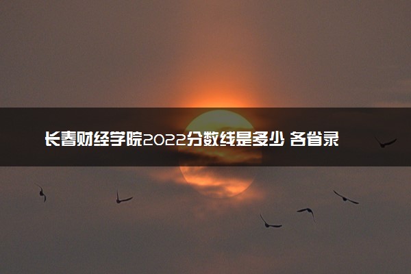 长春财经学院2022分数线是多少 各省录取最低位次