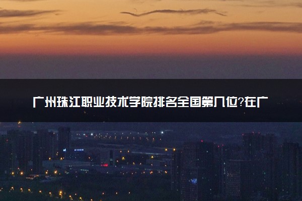 广州珠江职业技术学院排名全国第几位？在广东排多少名？