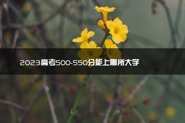 2023高考500-550分能上哪所大学 最新院校名单