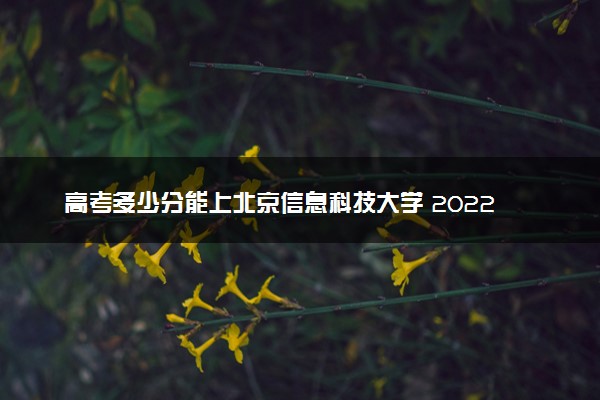 高考多少分能上北京信息科技大学 2022录取分数线是多少