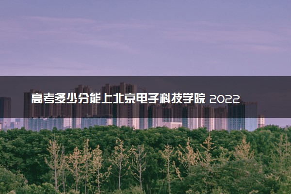 高考多少分能上北京电子科技学院 2022录取分数线是多少