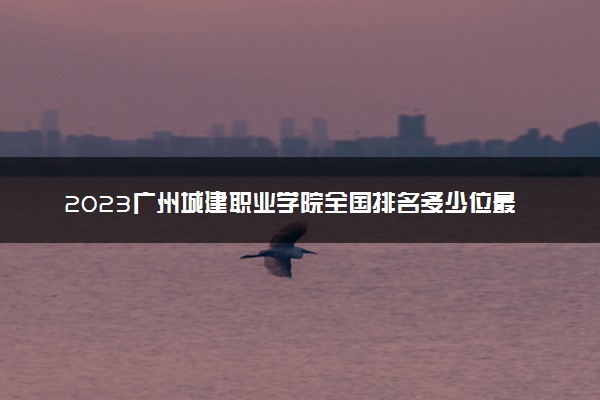 2023广州城建职业学院全国排名多少位最新 国内第几名