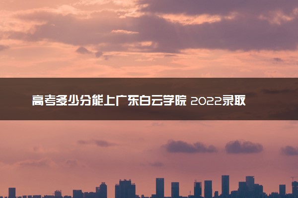 高考多少分能上广东白云学院 2022录取分数线是多少
