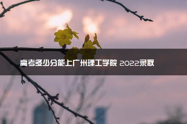 高考多少分能上广州理工学院 2022录取分数线是多少