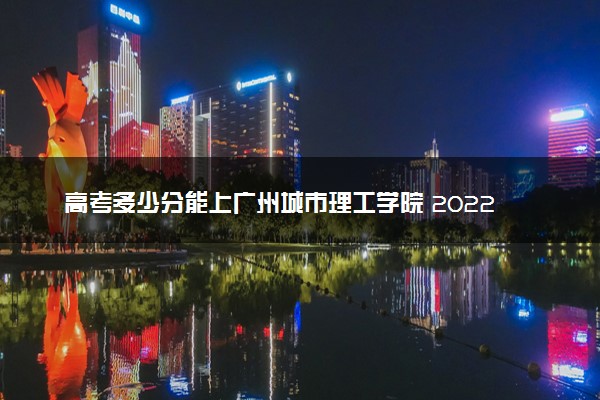 高考多少分能上广州城市理工学院 2022录取分数线是多少