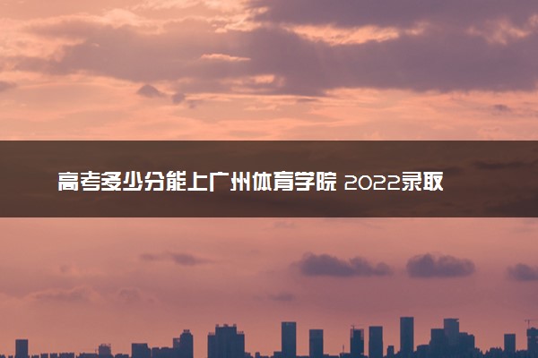 高考多少分能上广州体育学院 2022录取分数线是多少