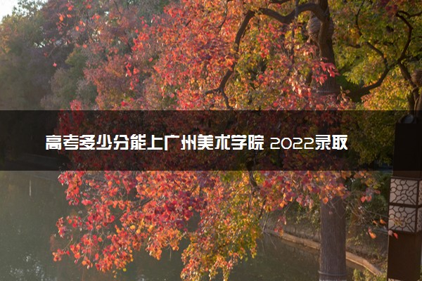 高考多少分能上广州美术学院 2022录取分数线是多少