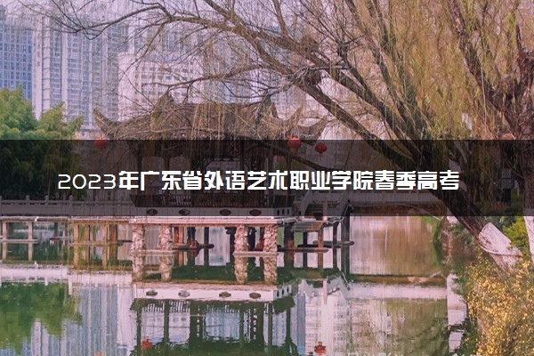 2023年广东省外语艺术职业学院春季高考招生计划及专业