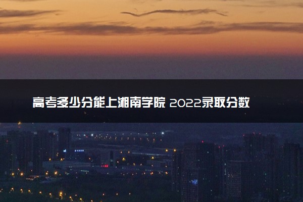 高考多少分能上湘南学院 2022录取分数线是多少