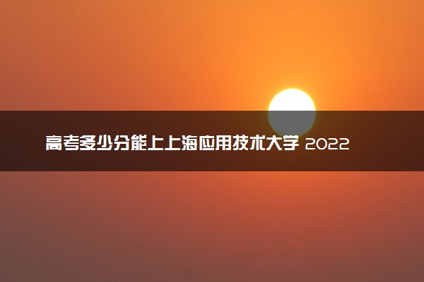 高考多少分能上上海应用技术大学 2022录取分数线是多少