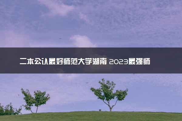 二本公认最好师范大学湖南 2023最强师范院校排名