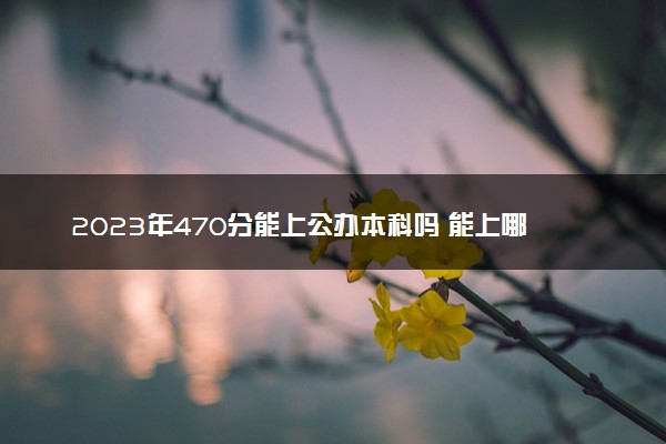 2023年470分能上公办本科吗 能上哪些学校