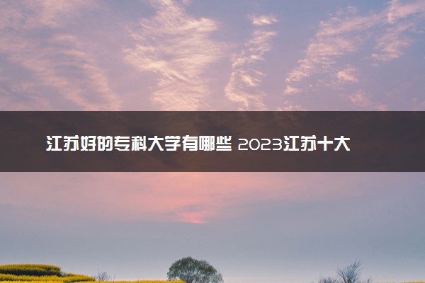 江苏好的专科大学有哪些 2023江苏十大高职专科院校排名