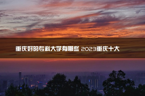 重庆好的专科大学有哪些 2023重庆十大高职专科院校排名