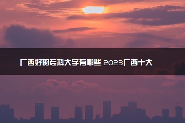 广西好的专科大学有哪些 2023广西十大高职专科院校排名