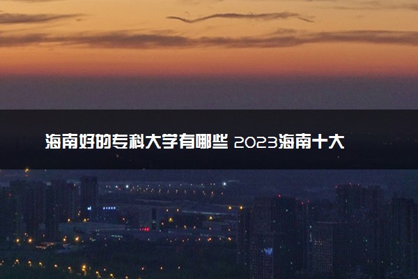 海南好的专科大学有哪些 2023海南十大高职专科院校排名