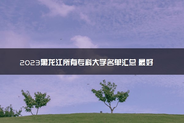 2023黑龙江所有专科大学名单汇总 最好的高职大专院校