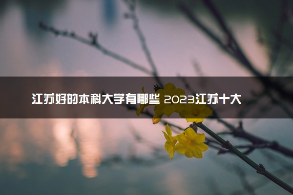 江苏好的本科大学有哪些 2023江苏十大本科院校排名