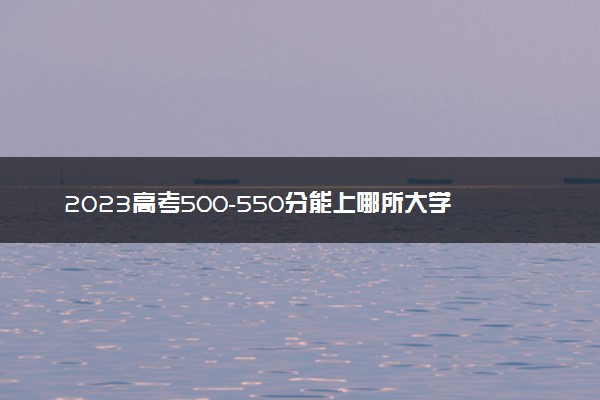 2023高考500-550分能上哪所大学 有哪些推荐