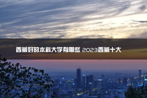 西藏好的本科大学有哪些 2023西藏十大本科院校排名