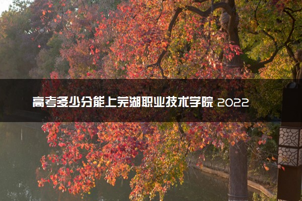 高考多少分能上芜湖职业技术学院 2022录取分数线是多少
