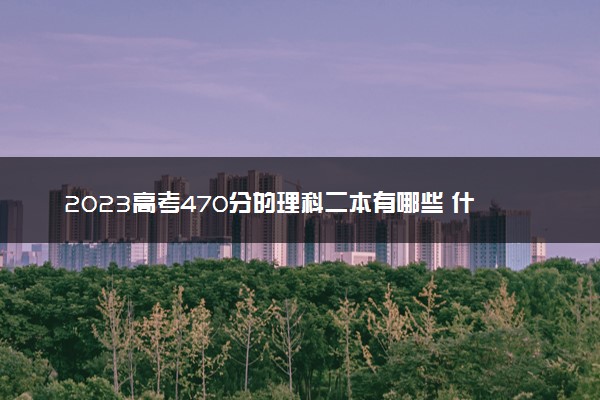 2023高考470分的理科二本有哪些 什么二本值得报