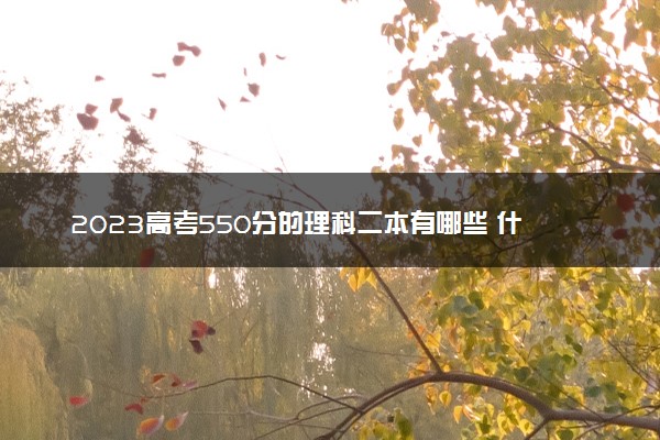 2023高考550分的理科二本有哪些 什么二本值得报