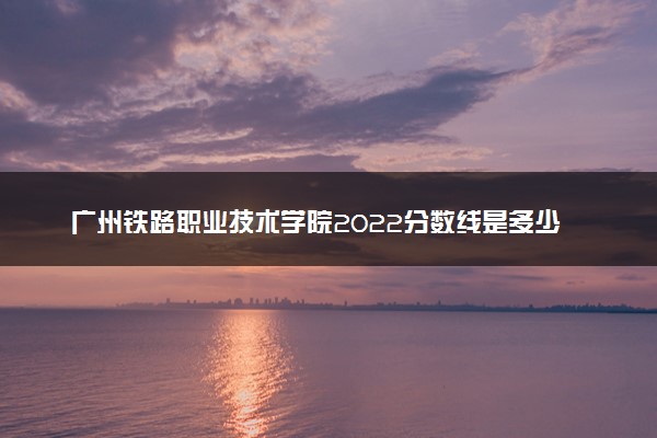 广州铁路职业技术学院2022分数线是多少 各省录取最低位次