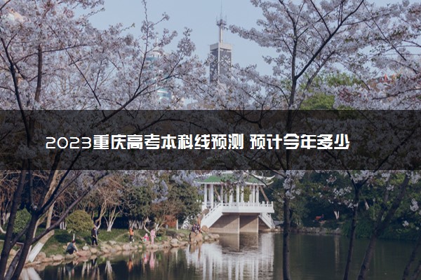 2023重庆高考本科线预测 预计今年多少分能上本科