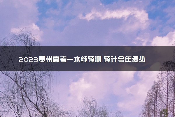 2023贵州高考一本线预测 预计今年多少分能上一本