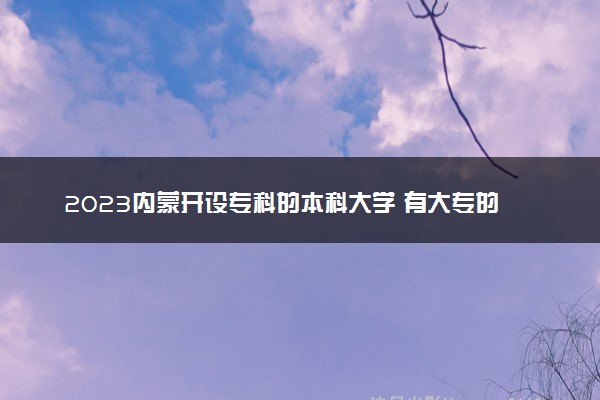 2023内蒙开设专科的本科大学 有大专的本科院校