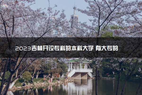 2023吉林开设专科的本科大学 有大专的本科院校