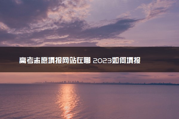 高考志愿填报网站在哪 2023如何填报